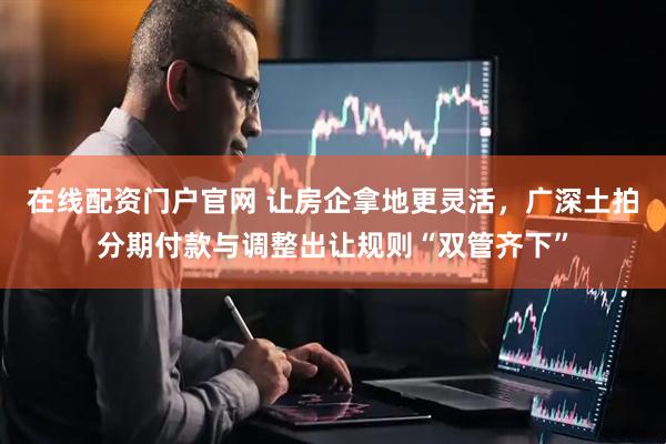 在线配资门户官网 让房企拿地更灵活，广深土拍分期付款与调整出让规则“双管齐下”