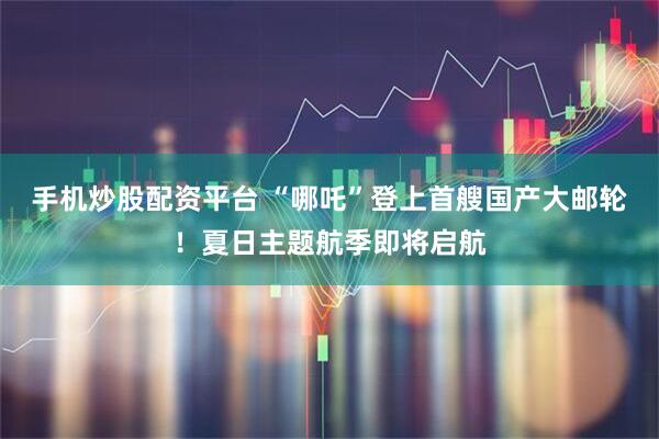 手机炒股配资平台 “哪吒”登上首艘国产大邮轮！夏日主题航季即将启航