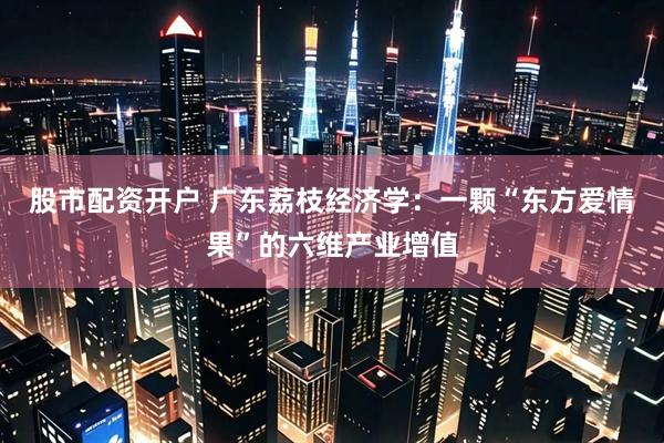 股市配资开户 广东荔枝经济学：一颗“东方爱情果”的六维产业增值
