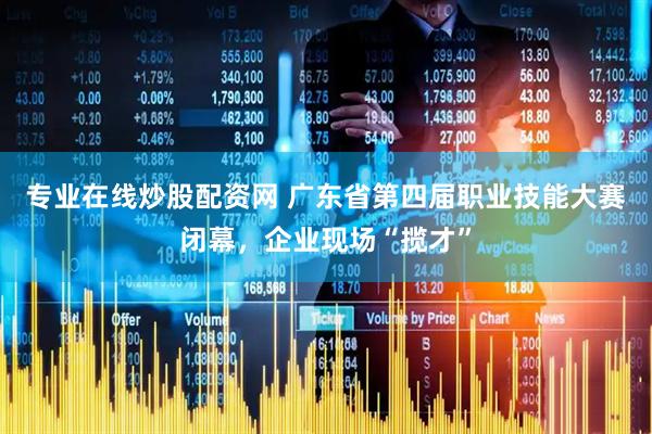 专业在线炒股配资网 广东省第四届职业技能大赛闭幕，企业现场“揽才”