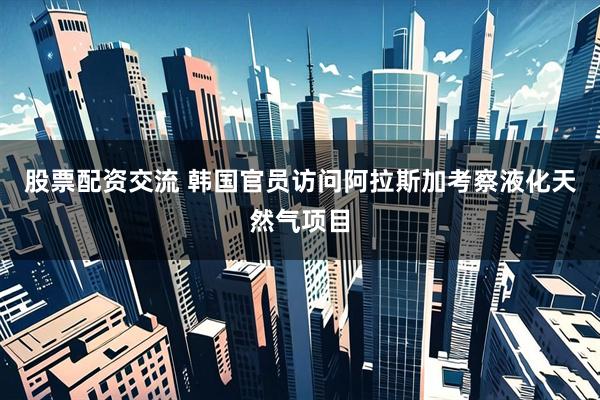 股票配资交流 韩国官员访问阿拉斯加考察液化天然气项目