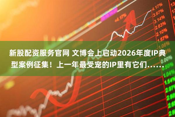 新股配资服务官网 文博会上启动2026年度IP典型案例征集！上一年最受宠的IP里有它们……