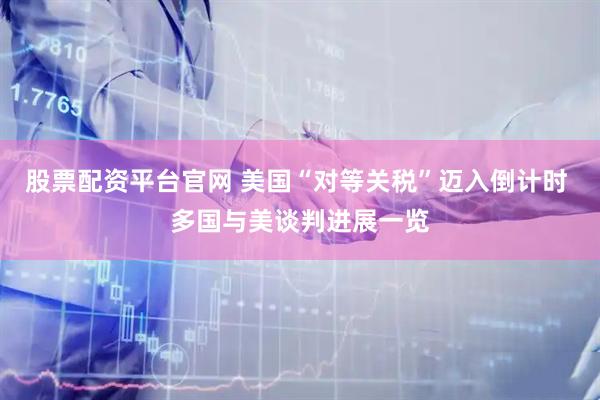 股票配资平台官网 美国“对等关税”迈入倒计时 多国与美谈判进展一览