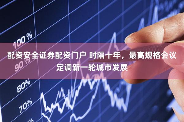 配资安全证券配资门户 时隔十年，最高规格会议定调新一轮城市发展