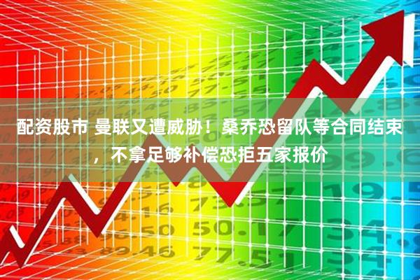 配资股市 曼联又遭威胁！桑乔恐留队等合同结束，不拿足够补偿恐拒五家报价