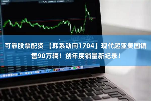 可靠股票配资 【韩系动向1704】现代起亚美国销售90万辆！创年度销量新纪录！