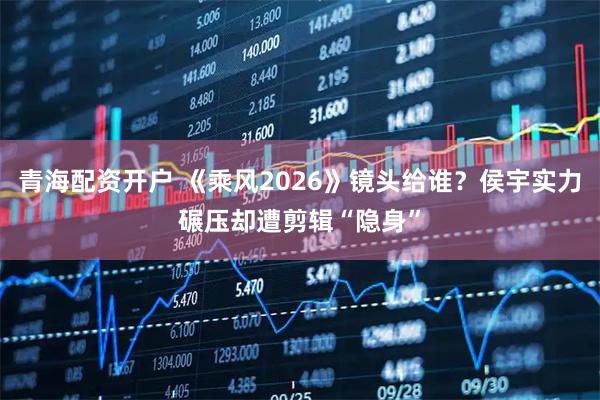 青海配资开户 《乘风2026》镜头给谁？侯宇实力碾压却遭剪辑“隐身”