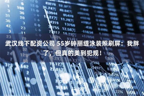 武汉线下配资公司 55岁钟丽缇泳装照刷屏：我胖了，但真的美到犯规！